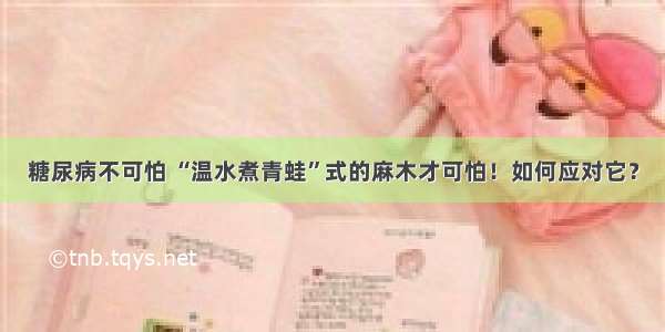 糖尿病不可怕 “温水煮青蛙”式的麻木才可怕！如何应对它？