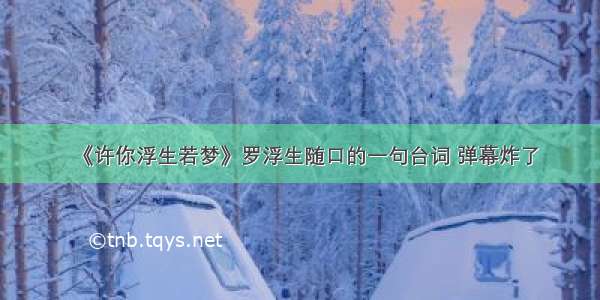 《许你浮生若梦》罗浮生随口的一句台词 弹幕炸了