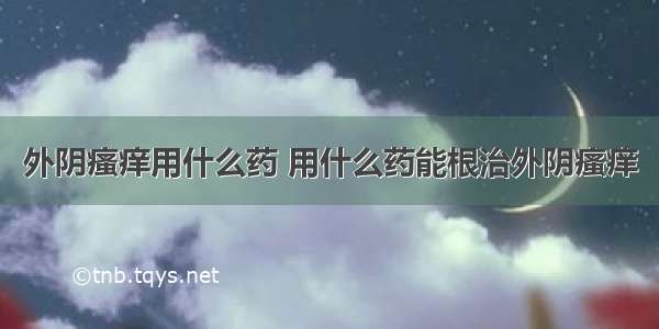 外阴瘙痒用什么药 用什么药能根治外阴瘙痒