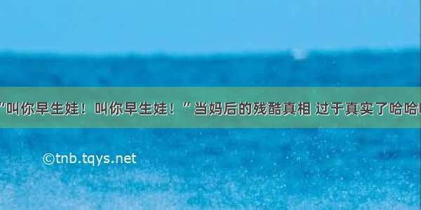 “叫你早生娃！叫你早生娃！”当妈后的残酷真相 过于真实了哈哈哈