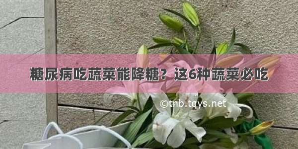 糖尿病吃蔬菜能降糖？这6种蔬菜必吃