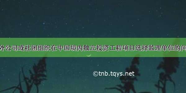 下列关于国外公司或社团组织在中国境内独立投资工程项目选择监理单位的问题 表述正确