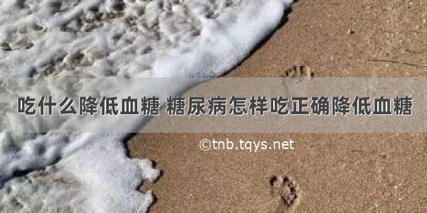 吃什么降低血糖 糖尿病怎样吃正确降低血糖