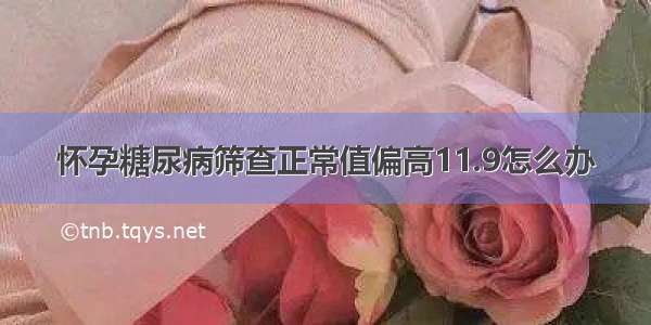 怀孕糖尿病筛查正常值偏高11.9怎么办