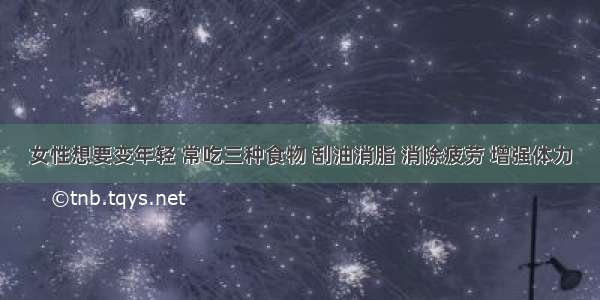 女性想要变年轻 常吃三种食物 刮油消脂 消除疲劳 增强体力