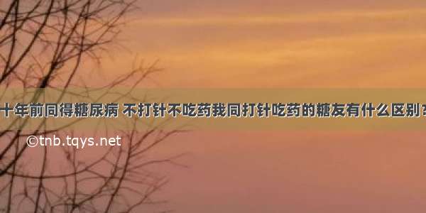 十年前同得糖尿病 不打针不吃药我同打针吃药的糖友有什么区别？