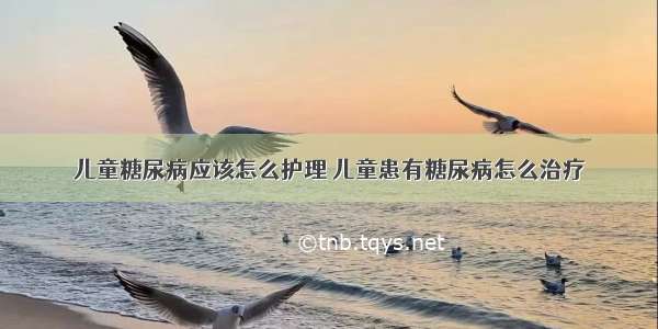 儿童糖尿病应该怎么护理	儿童患有糖尿病怎么治疗