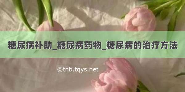 糖尿病补助_糖尿病药物_糖尿病的治疗方法