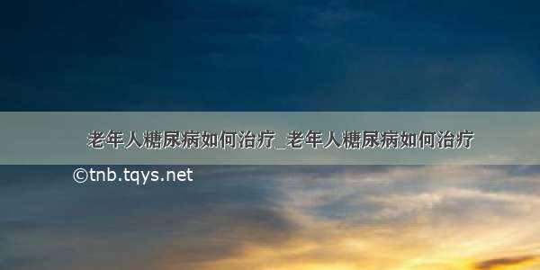 ​老年人糖尿病如何治疗_老年人糖尿病如何治疗