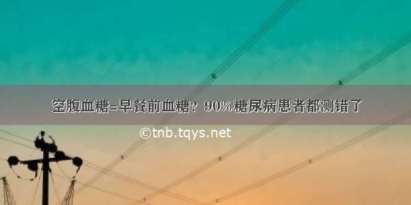 空腹血糖=早餐前血糖？90%糖尿病患者都测错了