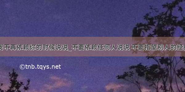 当我不再依赖你的时候说说_不要依赖任何人说说 不要指望别人的经典话