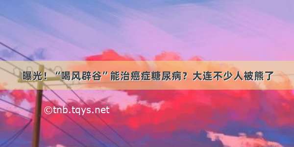 曝光！“喝风辟谷”能治癌症糖尿病？大连不少人被熊了