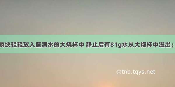 单选题将一物块轻轻放入盛满水的大烧杯中 静止后有81g水从大烧杯中溢出；将其轻轻放