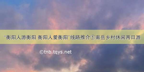 “衡阳人游衡阳 衡阳人爱衡阳”线路推介①南岳乡村休闲两日游