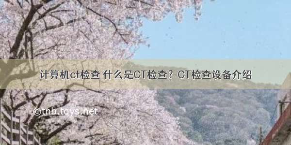 计算机ct检查 什么是CT检查？CT检查设备介绍