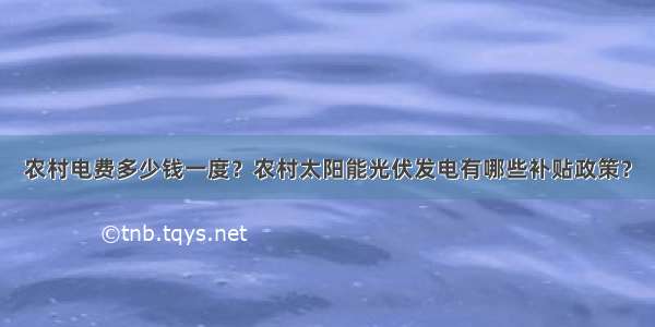 农村电费多少钱一度？农村太阳能光伏发电有哪些补贴政策？