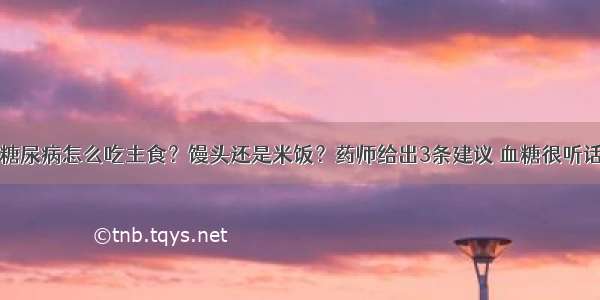 糖尿病怎么吃主食？馒头还是米饭？药师给出3条建议 血糖很听话