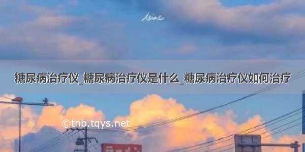 糖尿病治疗仪_糖尿病治疗仪是什么_糖尿病治疗仪如何治疗