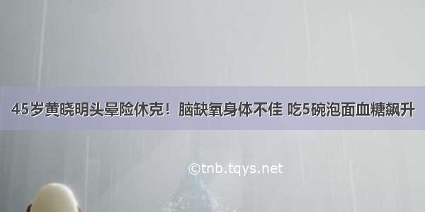 45岁黄晓明头晕险休克！脑缺氧身体不佳 吃5碗泡面血糖飙升