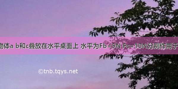 如图所示 物体a b和c叠放在水平桌面上 水平为Fb=5N Fc=10N分别作用于物体b c上 