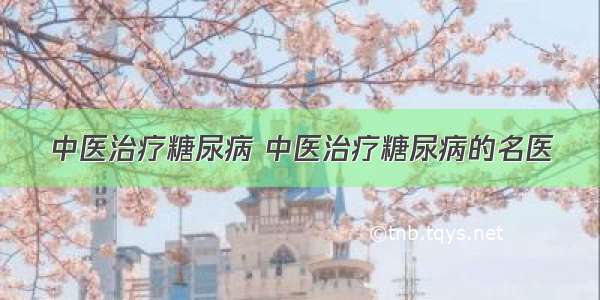 中医治疗糖尿病 中医治疗糖尿病的名医