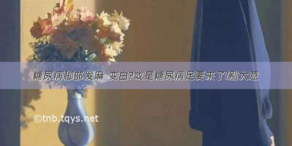 糖尿病脚部发麻 变白?或是糖尿病足要来了!别大意