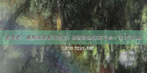 老吾老：糖尿病患者注意了！尿液泡沫多怎么办？牢记这5点