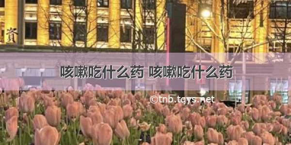 咳嗽吃什么药 咳嗽吃什么药