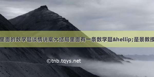 谈情说案大结局里面的数学题谈情说案大结局里面有一条数学题…是景教授用了半个小时才