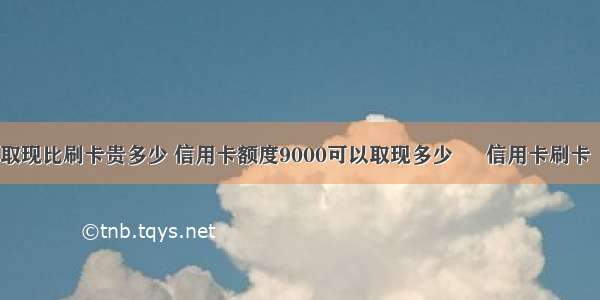 信用卡取现比刷卡贵多少 信用卡额度9000可以取现多少 – 信用卡刷卡 – 前端