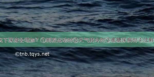 下列哪种情况下尿液会增加？①剧烈运动时②天气转冷时③患糖尿病时④注射一定量20%甘