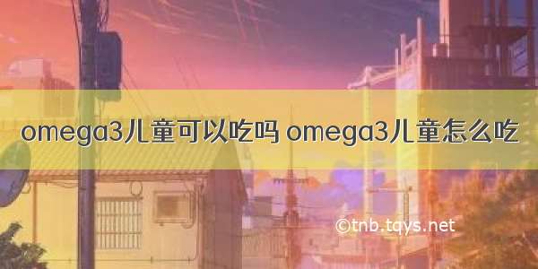 omega3儿童可以吃吗 omega3儿童怎么吃