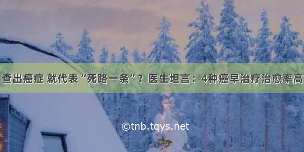 查出癌症 就代表“死路一条”？医生坦言：4种癌早治疗治愈率高