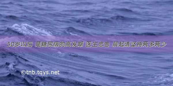 50岁以后 是糖尿病的高发期 医生忠告 晨起请坚持两多两少