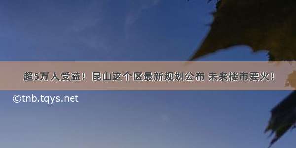 超5万人受益！昆山这个区最新规划公布 未来楼市要火！