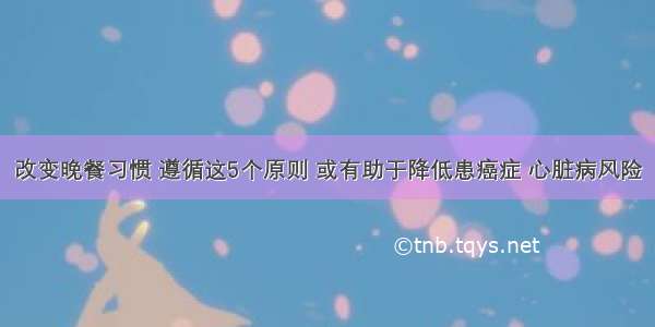 改变晚餐习惯 遵循这5个原则 或有助于降低患癌症 心脏病风险