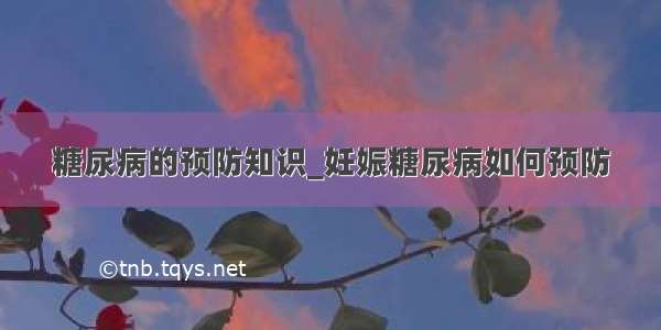 糖尿病的预防知识_妊娠糖尿病如何预防