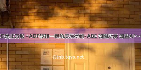 四边形ABCD是正方形 △ADF旋转一定角度后得到△ABE 如图所示 如果AF=4 AB=7 （1