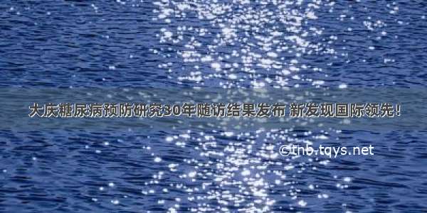 大庆糖尿病预防研究30年随访结果发布 新发现国际领先！