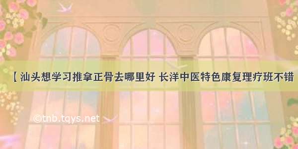 【汕头想学习推拿正骨去哪里好 长洋中医特色康复理疗班不错