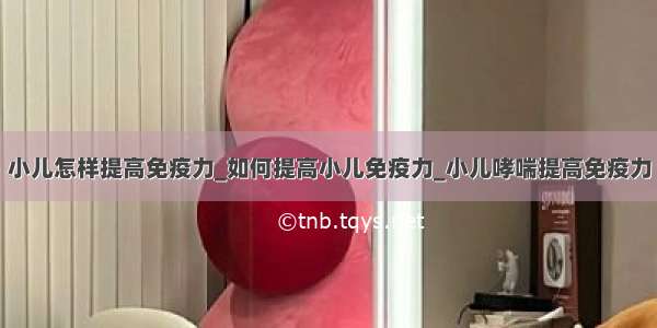 小儿怎样提高免疫力_如何提高小儿免疫力_小儿哮喘提高免疫力