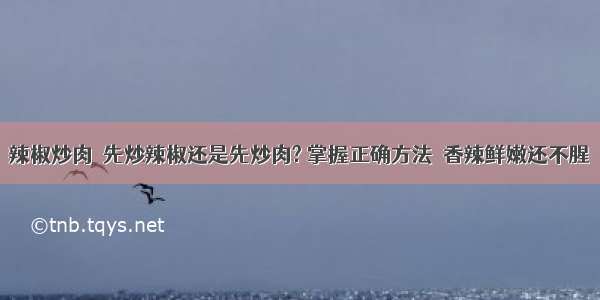 辣椒炒肉  先炒辣椒还是先炒肉? 掌握正确方法  香辣鲜嫩还不腥