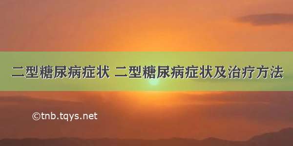 二型糖尿病症状 二型糖尿病症状及治疗方法