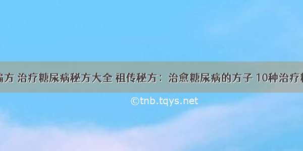 糖尿病治疗偏方 治疗糖尿病秘方大全 祖传秘方：治愈糖尿病的方子 10种治疗糖尿病的偏方