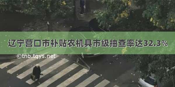 辽宁营口市补贴农机具市级抽查率达32.3%