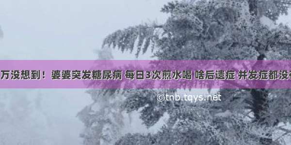 万万没想到！婆婆突发糖尿病 每日3次煎水喝 啥后遗症 并发症都没有！