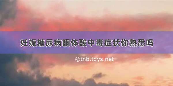 妊娠糖尿病酮体酸中毒症状你熟悉吗