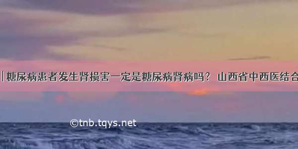 医生答疑 | 糖尿病患者发生肾损害一定是糖尿病肾病吗？ 山西省中西医结合医院肾病