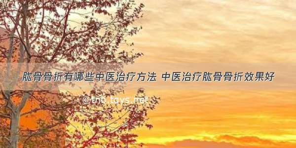 肱骨骨折有哪些中医治疗方法 中医治疗肱骨骨折效果好