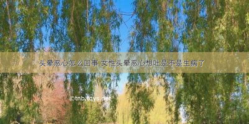 头晕恶心怎么回事 女性头晕恶心想吐是不是生病了